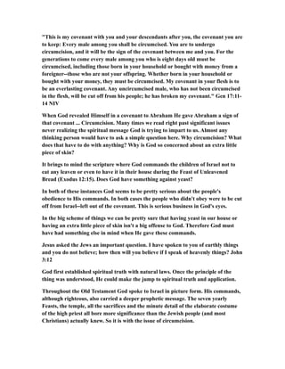 "This is my covenant with you and your descendants after you, the covenant you are
to keep: Every male among you shall be circumcised. You are to undergo
circumcision, and it will be the sign of the covenant between me and you. For the
generations to come every male among you who is eight days old must be
circumcised, including those born in your household or bought with money from a
foreigner--those who are not your offspring. Whether born in your household or
bought with your money, they must be circumcised. My covenant in your flesh is to
be an everlasting covenant. Any uncircumcised male, who has not been circumcised
in the flesh, will be cut off from his people; he has broken my covenant." Gen 17:11-
14 NIV
When God revealed Himself in a covenant to Abraham He gave Abraham a sign of
that covenant ... Circumcision. Many times we read right past significant issues
never realizing the spiritual message God is trying to impart to us. Almost any
thinking person would have to ask a simple question here. Why circumcision? What
does that have to do with anything? Why is God so concerned about an extra little
piece of skin?
It brings to mind the scripture where God commands the children of Israel not to
eat any leaven or even to have it in their house during the Feast of Unleavened
Bread (Exodus 12:15). Does God have something against yeast?
In both of these instances God seems to be pretty serious about the people's
obedience to His commands. In both cases the people who didn't obey were to be cut
off from Israel--left out of the covenant. This is serious business in God's eyes.
In the big scheme of things we can be pretty sure that having yeast in our house or
having an extra little piece of skin isn't a big offense to God. Therefore God must
have had something else in mind when He gave these commands.
Jesus asked the Jews an important question. I have spoken to you of earthly things
and you do not believe; how then will you believe if I speak of heavenly things? John
3:12
God first established spiritual truth with natural laws. Once the principle of the
thing was understood, He could make the jump to spiritual truth and application.
Throughout the Old Testament God spoke to Israel in picture form. His commands,
although righteous, also carried a deeper prophetic message. The seven yearly
Feasts, the temple, all the sacrifices and the minute detail of the elaborate costume
of the high priest all bore more significance than the Jewish people (and most
Christians) actually knew. So it is with the issue of circumcision.
 