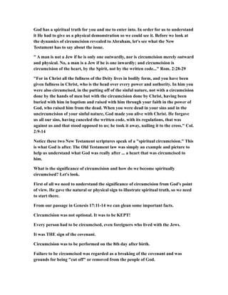 God has a spiritual truth for you and me to enter into. In order for us to understand
it He had to give us a physical demonstration so we could see it. Before we look at
the dynamics of circumcision revealed to Abraham, let's see what the New
Testament has to say about the issue.
" A man is not a Jew if he is only one outwardly, nor is circumcision merely outward
and physical. No, a man is a Jew if he is one inwardly; and circumcision is
circumcision of the heart, by the Spirit, not by the written code..." Rom. 2:28-29
"For in Christ all the fullness of the Deity lives in bodily form, and you have been
given fullness in Christ, who is the head over every power and authority. In him you
were also circumcised, in the putting off of the sinful nature, not with a circumcision
done by the hands of men but with the circumcision done by Christ, having been
buried with him in baptism and raised with him through your faith in the power of
God, who raised him from the dead. When you were dead in your sins and in the
uncircumcision of your sinful nature, God made you alive with Christ. He forgave
us all our sins, having canceled the written code, with its regulations, that was
against us and that stood opposed to us; he took it away, nailing it to the cross." Col.
2:9-14
Notice these two New Testament scriptures speak of a "spiritual circumcision." This
is what God is after. The Old Testament law was simply an example and picture to
help us understand what God was really after ... a heart that was circumcised to
him.
What is the significance of circumcision and how do we become spiritually
circumcised? Let's look.
First of all we need to understand the significance of circumcision from God's point
of view. He gave the natural or physical sign to illustrate spiritual truth, so we need
to start there.
From our passage in Genesis 17:11-14 we can glean some important facts.
Circumcision was not optional. It was to be KEPT!
Every person had to be circumcised, even foreigners who lived with the Jews.
It was THE sign of the covenant.
Circumcision was to be performed on the 8th day after birth.
Failure to be circumcised was regarded as a breaking of the covenant and was
grounds for being "cut off" or removed from the people of God.
 