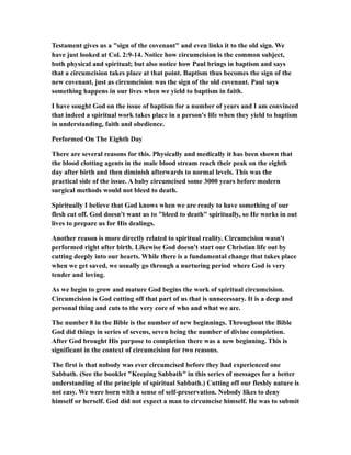 Testament gives us a "sign of the covenant" and even links it to the old sign. We
have just looked at Col. 2:9-14. Notice how circumcision is the common subject,
both physical and spiritual; but also notice how Paul brings in baptism and says
that a circumcision takes place at that point. Baptism thus becomes the sign of the
new covenant, just as circumcision was the sign of the old covenant. Paul says
something happens in our lives when we yield to baptism in faith.
I have sought God on the issue of baptism for a number of years and I am convinced
that indeed a spiritual work takes place in a person's life when they yield to baptism
in understanding, faith and obedience.
Performed On The Eighth Day
There are several reasons for this. Physically and medically it has been shown that
the blood clotting agents in the male blood stream reach their peak on the eighth
day after birth and then diminish afterwards to normal levels. This was the
practical side of the issue. A baby circumcised some 3000 years before modern
surgical methods would not bleed to death.
Spiritually I believe that God knows when we are ready to have something of our
flesh cut off. God doesn't want us to "bleed to death" spiritually, so He works in out
lives to prepare us for His dealings.
Another reason is more directly related to spiritual reality. Circumcision wasn't
performed right after birth. Likewise God doesn't start our Christian life out by
cutting deeply into our hearts. While there is a fundamental change that takes place
when we get saved, we usually go through a nurturing period where God is very
tender and loving.
As we begin to grow and mature God begins the work of spiritual circumcision.
Circumcision is God cutting off that part of us that is unnecessary. It is a deep and
personal thing and cuts to the very core of who and what we are.
The number 8 in the Bible is the number of new beginnings. Throughout the Bible
God did things in series of sevens, seven being the number of divine completion.
After God brought His purpose to completion there was a new beginning. This is
significant in the context of circumcision for two reasons.
The first is that nobody was ever circumcised before they had experienced one
Sabbath. (See the booklet "Keeping Sabbath" in this series of messages for a better
understanding of the principle of spiritual Sabbath.) Cutting off our fleshly nature is
not easy. We were born with a sense of self-preservation. Nobody likes to deny
himself or herself. God did not expect a man to circumcise himself. He was to submit
 