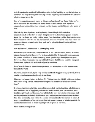 to it. Experiencing spiritual Sabbath is resting in God's ability to get the job done in
our lives. We stop striving and working and we begin to place our faith in God to do
what we could never do.
One of two problems exists today in this area of cutting off our flesh. Either we've
never been told it is necessary, or we set about to do it on our own. Spiritual
circumcision is something that we must rest in. It came on the 8th day after a day of
rest.
The 8th day also signifies a new beginning. Something is different after
circumcision. It is the start of a new thing in our lives. Sometimes people come to
know the Lord and are really excited about God, but after a while they get stagnant.
Newness comes after the old has been cut off. And the reverse is true also. There are
some new things we can't enter into until we've submitted our lives to spiritual
circumcision.
New Testament Circumcision Is An Ongoing Work
Sometimes God illustrated a spiritual truth in the Old Testament, but its dynamics
changed somewhat in the new. For instance, in the Old Testament it was necessary
for certain sacrifices to occur every day, or on special days throughout the year.
However, when Jesus came we are told in Hebrews that His one sacrifice was good
forever and replaced the multitude of yearly sacrifices.
Jesus' crucifixion was a one time experience, yet we are told to take up our cross
daily (Luke 9:23).
Likewise, circumcision, by its very nature could only happen once physically, but it
can be a continuous spiritual work in our lives.
There's a curious scripture in Joshua 5:2 "At that time the LORD said unto Joshua,
Make thee sharp knives, and circumcise again the children of Israel the second
time."
It is important to read a little more of the story. In it we find out that all of the men
who had come out of Egypt 40 years earlier and who had been circumcised were
dead (except Caleb and Joshua). And all the baby boys born in the wilderness had
not been circumcised at all. While these boys and men were being circumcised the
first time personally, God called it a second circumcision for the nation of Israel. It
was a re-establishing of the covenant. God left us an example of it being possible for
spiritual circumcision to be an ongoing work of grace in our lives.
More on this passage later
 