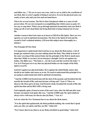 and follow me...." We are to carry our cross. And we are to yield to the crucifixion of
our flesh. But we aren't capable of doing it ourselves. Even in the physical sense you
could, at best, only nail your feet and one hand down.
This is for several reasons. The first is that God placed within us a sense of self-
preservation. We are not real good at accomplishing that which causes us pain. It's
too easy to stop short. When you go through spiritual circumcision and your flesh is
being cut off, it isn't dead flesh, but living flesh that is being trimmed out of your
life.
Another reason is that God wants us to learn to YIELD to His Spirit. There are two
agencies at work in spiritual circumcision. The first is the Spirit of God and the
second is God's ordained ministry. (I'll treat this subject more thoroughly in a
minute.)
The Principle Of The Flesh
It is important to understand what God has to say about the flesh nature. A lot of
people get confused when you start talking about the flesh. They think in terms of
the outer covering of this natural body, but the principle of the flesh is much more
than that. While we are here, let me interject a thought. God is not against our
bodies. The Bible says, "The body is ... for the Lord, and the Lord for the body." I
Cor. 6:13 Paul goes on to say that our physical bodies are the temple of the Holy
Spirit (verse19).
God isn't against our physical bodies. He is against the sinful fleshly nature that
dwells in our bodies and causes us to sin. We need to understand this principle if we
are going to understand and yield to spiritual circumcision.
"And the LORD God formed man [of] the dust of the ground, and breathed into his
nostrils the breath of life; and man became a living soul." Gene 2:7 Here we
discover the three parts of man. God formed a body, breathed the breath of life (the
spirit) into him and he BECAME a living soul.
God originally spoke of man in terms of his soul. Later, after the fall and after man
became corrupted, God spoke this way, "And the LORD said, My spirit shall not
always strive with man, for that he also [is] flesh..." Gen. 6:3
Lets see what the New Testament has to say about the flesh nature.
"It is the spirit that quickeneth; the flesh profiteth nothing: the words that I speak
unto you, they are spirit, and they are life." John 6:63
"For I know that in me (that is, in my flesh,) dwelleth no good thing:" John 6:63
 