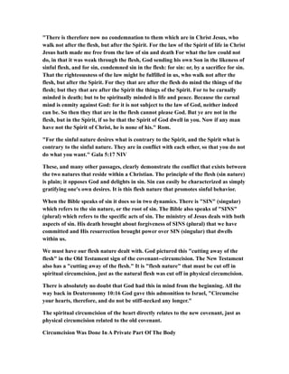 "There is therefore now no condemnation to them which are in Christ Jesus, who
walk not after the flesh, but after the Spirit. For the law of the Spirit of life in Christ
Jesus hath made me free from the law of sin and death For what the law could not
do, in that it was weak through the flesh, God sending his own Son in the likeness of
sinful flesh, and for sin, condemned sin in the flesh: for sin: or, by a sacrifice for sin.
That the righteousness of the law might be fulfilled in us, who walk not after the
flesh, but after the Spirit. For they that are after the flesh do mind the things of the
flesh; but they that are after the Spirit the things of the Spirit. For to be carnally
minded is death; but to be spiritually minded is life and peace. Because the carnal
mind is enmity against God: for it is not subject to the law of God, neither indeed
can be. So then they that are in the flesh cannot please God. But ye are not in the
flesh, but in the Spirit, if so be that the Spirit of God dwell in you. Now if any man
have not the Spirit of Christ, he is none of his." Rom.
"For the sinful nature desires what is contrary to the Spirit, and the Spirit what is
contrary to the sinful nature. They are in conflict with each other, so that you do not
do what you want." Gala 5:17 NIV
These, and many other passages, clearly demonstrate the conflict that exists between
the two natures that reside within a Christian. The principle of the flesh (sin nature)
is plain; it opposes God and delights in sin. Sin can easily be characterized as simply
gratifying one's own desires. It is this flesh nature that promotes sinful behavior.
When the Bible speaks of sin it does so in two dynamics. There is "SIN" (singular)
which refers to the sin nature, or the root of sin. The Bible also speaks of "SINS"
(plural) which refers to the specific acts of sin. The ministry of Jesus deals with both
aspects of sin. His death brought about forgiveness of SINS (plural) that we have
committed and His resurrection brought power over SIN (singular) that dwells
within us.
We must have our flesh nature dealt with. God pictured this "cutting away of the
flesh" in the Old Testament sign of the covenant--circumcision. The New Testament
also has a "cutting away of the flesh." It is "flesh nature" that must be cut off in
spiritual circumcision, just as the natural flesh was cut off in physical circumcision.
There is absolutely no doubt that God had this in mind from the beginning. All the
way back in Deuteronomy 10:16 God gave this admonition to Israel, "Circumcise
your hearts, therefore, and do not be stiff-necked any longer."
The spiritual circumcision of the heart directly relates to the new covenant, just as
physical circumcision related to the old covenant.
Circumcision Was Done In A Private Part Of The Body
 