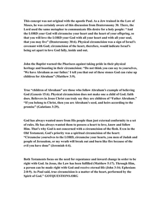 This concept was not original with the apostle Paul. As a Jew trained in the Law of
Moses, he was certainly aware of this discussion from Deuteronomy 30. There, the
Lord used the same metaphor to communicate His desire for a holy people: “And
the LORD your God will circumcise your heart and the heart of your offspring, so
that you will love the LORD your God with all your heart and with all your soul,
that you may live” (Deuteronomy 30:6). Physical circumcision was a sign of Israel’s
covenant with God; circumcision of the heart, therefore, would indicate Israel’s
being set apart to love God fully, inside and out.
John the Baptist warned the Pharisees against taking pride in their physical
heritage and boasting in their circumcision: “Do not think you can say to yourselves,
'We have Abraham as our father.' I tell you that out of these stones God can raise up
children for Abraham” (Matthew 3:9).
True “children of Abraham” are those who follow Abraham’s example of believing
God (Genesis 15:6). Physical circumcision does not make one a child of God; faith
does. Believers in Jesus Christ can truly say they are children of “Father Abraham.”
“If you belong to Christ, then you are Abraham's seed, and heirs according to the
promise” (Galatians 3:29).
God has always wanted more from His people than just external conformity to a set
of rules. He has always wanted them to possess a heart to love, know and follow
Him. That’s why God is not concerned with a circumcision of the flesh. Even in the
Old Testament, God’s priority was a spiritual circumcision of the heart:
“Circumcise yourselves to the LORD, circumcise your hearts, you men of Judah and
people of Jerusalem, or my wrath will break out and burn like fire because of the
evil you have done” (Jeremiah 4:4).
Both Testaments focus on the need for repentance and inward change in order to be
right with God. In Jesus, the Law has been fulfilled (Matthew 5:17). Through Him,
a person can be made right with God and receive eternal life (John 3:16; Ephesians
2:8-9). As Paul said, true circumcision is a matter of the heart, performed by the
Spirit of God." GOTQUESTIONS.ORG
 