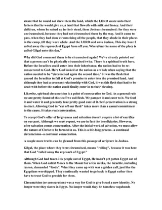 sware that he would not shew them the land, which the LORD sware unto their
fathers that he would give us, a land that floweth with milk and honey. And their
children, whom he raised up in their stead, them Joshua circumcised: for they were
uncircumcised, because they had not circumcised them by the way. And it came to
pass, when they had done circumcising all the people, that they abode in their places
in the camp, till they were whole. And the LORD said unto Joshua, This day have I
rolled away the reproach of Egypt from off you. Wherefore the name of the place is
called Gilgal unto this day."
Why did God command them to be circumcised again? We've already pointed out
that a person can't be physically circumcised twice. There is a spiritual truth here.
Before the Israelites could enter into their inheritance, the nation had to be re-
consecrated to God. Here God looked at the nation as a whole when saying that the
nation needed to be "circumcised again the second time." It was the flesh that
caused the Israelites to fail at God's promise to enter into the promised land. And
although they had a covenant relationship with God, it was this flesh that had to be
dealt with before the nation could finally enter in to their blessing.
Likewise, spiritual circumcision is a point of consecration to God. As a general rule
we are pretty found of this stuff we call flesh. We pamper it and cater to it. We feed
it and water it and generally take pretty good care of it. Self-preservation is a strong
instinct. Allowing God to "cut off our flesh" takes more than a casual commitment
to the cause. It takes real consecration.
To accept God's offer of forgiveness and salvation doesn't require a lot of sacrifice
on our part. Although we must repent, we are in fact the beneficiaries. However,
after salvation comes consecration. After the initial work of salvation, we must allow
the nature of Christ to be formed in us. This is a life-long process--a continual
circumcision--a continual consecration.
A couple more truths can be gleaned from this passage of scripture in Joshua.
Gilgal, the place where they were circumcised, means "rolling", because it was here
that God "rolled away the reproach of Egypt."
Although God had taken His people out of Egypt, He hadn't yet gotten Egypt out of
them. When God called Moses to the Mount for a few weeks, the Israelite, including
Aaron, demanded "Gods". What they came up with was a golden calf, just like the
Egyptians worshipped. They continually wanted to go back to Egypt rather then
have to trust God to provide for them.
Circumcision (or consecration) was a way for God to give Israel a new identity. No
longer were they slaves in Egypt. No longer would they be homeless vagabonds
 