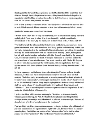 Read again the stories of the people most used of God in the Bible. You'll find they
all went through frustrating times when everything looked absolutely hopeless in
regards to what God had promised them. But in it all God was at work preparing
each for the job He had planned for them.
So it is with us today. Sometimes after a time of spiritual circumcision we need time
to heal. This is normal. Those who need to hear this will understand what I mean.
Spiritual Circumcision in the New Testament
"A man is not a Jew if he is only one outwardly, nor is circumcision merely outward
and physical. No, a man is a Jew if he is one inwardly; and circumcision is
circumcision of the heart, by the Spirit, not by the written code..." Rom. 2:28-29
"For in Christ all the fullness of the Deity lives in bodily form, and you have been
given fullness in Christ, who is the head over every power and authority. In him you
were also circumcised, in the putting off of the sinful nature, not with a circumcision
done by the hands of men but with the circumcision done by Christ, having been
buried with him in baptism and raised with him through your faith in the power of
God, who raised him from the dead. When you were dead in your sins and in the
uncircumcision of your sinful nature, God made you alive with Christ. He forgave
us all our sins, having canceled the written code, with its regulations, that was
against us and that stood opposed to us; he took it away, nailing it to the cross." Col.
2:9-14
In these a passages we find some interesting thoughts. First, as we have already
discussed, we find that we do not circumcise ourselves (or each other for that
matter). Christians today are really good at wanting to cut off the flesh, whether it
be our own or someone else's. (Although I must say it is mostly other's flesh we want
to cut off for them.) This is a fancy way of saying that we want to change all the bad
stuff we see in others. We tend to spiritualize it by calling it discernment and
"ministry". Often it is nothing more than self-righteousness and impatience. It isn't
maturity, it is the height of immaturity.
I believe the bible addresses this tendency in Christians to be overzealous in
whacking each other up. In Phil. 3:2 Paul tells the church something that the
average person passes right over. However it is relevant to our message. "Beware of
dogs, beware of evil workers, beware of the concision."
Paul used this word in a contemptuous manner referring to those who still required
physical circumcision for a person to be right with God. However there is a deeper
meaning here. Paul didn't warn them of the "circumcision" as he had in other
places, but of the "concision." The word meant "mutilators of the flesh."
 
