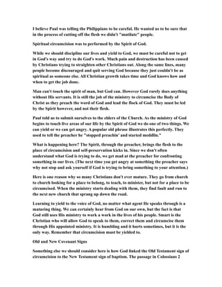 I believe Paul was telling the Philippians to be careful. He wanted us to be sure that
in the process of cutting off the flesh we didn't "mutilate" people.
Spiritual circumcision was to performed by the Spirit of God.
While we should discipline our lives and yield to God, we must be careful not to get
in God's way and try to do God's work. Much pain and destruction has been caused
by Christians trying to straighten other Christians out. Along the same lines, many
people become discouraged and quit serving God because they just couldn't be as
spiritual as someone else. All Christian growth takes time and God knows how and
when to get the job done.
Man can't touch the spirit of man, but God can. However God rarely does anything
without His servants. It is still the job of the ministry to circumcise the Body of
Christ as they preach the word of God and lead the flock of God. They must be led
by the Spirit however, and not their flesh.
Paul told us to submit ourselves to the elders of the Church. As the ministry of God
begins to touch live areas of our life by the Spirit of God we do one of two things. We
can yield or we can get angry. A popular old phrase illustrates this perfectly. They
used to tell the preacher he "stopped preachin' and started meddlin."
What is happening here? The Spirit, through the preacher, brings the flesh to the
place of circumcision and self-preservation kicks in. Since we don't often
understand what God is trying to do, we get mad at the preacher for confronting
something in our lives. (The next time you get angry at something the preacher says
why not stop and ask yourself if God is trying to bring something to your attention.)
Here is one reason why so many Christians don't ever mature. They go from church
to church looking for a place to belong, to teach, to minister, but not for a place to be
circumcised. When the ministry starts dealing with them, they find fault and run to
the next new church that sprang up down the road.
Learning to yield to the voice of God, no matter what agent He speaks through is a
maturing thing. We can certainly hear from God on our own, but the fact is that
God still uses His ministry to work a work in the lives of his people. Smart is the
Christian who will allow God to speak to them, correct them and circumcise them
through His appointed ministry. It is humbling and it hurts sometimes, but it is the
only way. Remember that circumcision must be yielded to.
Old and New Covenant Signs
Something else we should consider here is how God linked the Old Testament sign of
circumcision to the New Testament sign of baptism. The passage in Colossians 2
 