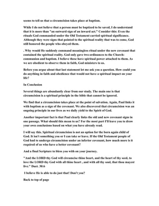 seems to tell us that a circumcision takes place at baptism.
While I do not believe that a person must be baptized to be saved, I do understand
that it is more than "an outward sign of an inward act." Consider this: Even the
rituals God commanded under the Old Testament carried spiritual significance.
Although they were signs that pointed to the spiritual reality that was to come, God
still honored the people who obeyed them.
. Why would He suddenly command meaningless ritual under the new covenant that
contained the spiritual reality. God only gave two ordinances to the Church:
communion and baptism. I believe these have spiritual power attached to them. As
we are obedient to observe them in faith, God ministers to us.
Before you argue about that last statement let me ask you a question. How could you
do anything in faith and obedience that would not have a spiritual impact on your
life?
In Conclusion
Several things are abundantly clear from our study. The main one is that
circumcision is a spiritual principle in the bible that cannot be ignored.
We find that a circumcision takes place at the point of salvation. Again, Paul links it
with baptism as a sign of the covenant. We also discovered that circumcision was an
ongoing principle in our lives as we daily yield to the Spirit of God.
Another important fact is that Paul clearly links the old and new covenant signs in
one passage. What should this mean to us? For the most part I'll leave you to draw
your own conclusions based on what you have already read.
I will say this. Spiritual circumcision is not an option for the born again child of
God. It isn't something you or I can take or leave. If the Old Testament people of
God had to undergo circumcision under an inferior covenant, how much more is it
required of us who have a better covenant?
And a final Scripture to bless you with on your journey.
"And the LORD thy God will circumcise thine heart, and the heart of thy seed, to
love the LORD thy God with all thine heart , and with all thy soul, that thou mayest
live." Duet. 30:6
I believe He is able to do just that! Don't you?
Back to top of page
 