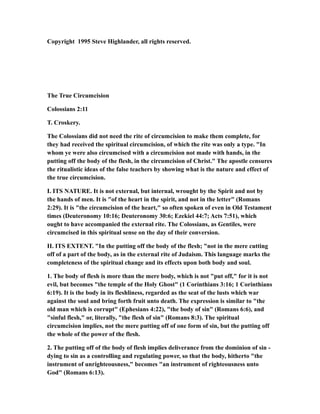 Copyright 1995 Steve Highlander, all rights reserved.
The True Circumcision
Colossians 2:11
T. Croskery.
The Colossians did not need the rite of circumcision to make them complete, for
they had received the spiritual circumcision, of which the rite was only a type. "In
whom ye were also circumcised with a circumcision not made with hands, in the
putting off the body of the flesh, in the circumcision of Christ." The apostle censures
the ritualistic ideas of the false teachers by showing what is the nature and effect of
the true circumcision.
I. ITS NATURE. It is not external, but internal, wrought by the Spirit and not by
the hands of men. It is "of the heart in the spirit, and not in the letter" (Romans
2:29). It is "the circumcision of the heart," so often spoken of even in Old Testament
times (Deuteronomy 10:16; Deuteronomy 30:6; Ezekiel 44:7; Acts 7:51), which
ought to have accompanied the external rite. The Colossians, as Gentiles, were
circumcised in this spiritual sense on the day of their conversion.
II. ITS EXTENT. "In the putting off the body of the flesh; "not in the mere cutting
off of a part of the body, as in the external rite of Judaism. This language marks the
completeness of the spiritual change and its effects upon both body and soul.
1. The body of flesh is more than the mere body, which is not "put off," for it is not
evil, but becomes "the temple of the Holy Ghost" (1 Corinthians 3:16; 1 Corinthians
6:19). It is the body in its fleshliness, regarded as the seat of the lusts which war
against the soul and bring forth fruit unto death. The expression is similar to "the
old man which is corrupt" (Ephesians 4:22), "the body of sin" (Romans 6:6), and
"sinful flesh," or, literally, "the flesh of sin" (Romans 8:3). The spiritual
circumcision implies, not the mere putting off of one form of sin, but the putting off
the whole of the power of the flesh.
2. The putting off of the body of flesh implies deliverance from the dominion of sin -
dying to sin as a controlling and regulating power, so that the body, hitherto "the
instrument of unrighteousness," becomes "an instrument of righteousness unto
God" (Romans 6:13).
 