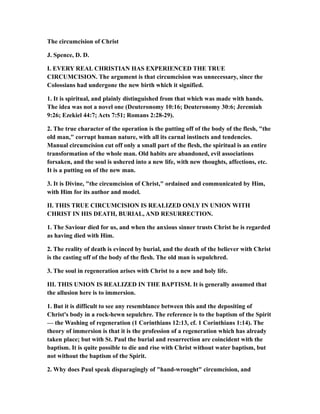 The circumcision of Christ
J. Spence, D. D.
I. EVERY REAL CHRISTIAN HAS EXPERIENCED THE TRUE
CIRCUMCISION. The argument is that circumcision was unnecessary, since the
Colossians had undergone the new birth which it signified.
1. It is spiritual, and plainly distinguished from that which was made with hands.
The idea was not a novel one (Deuteronomy 10:16; Deuteronomy 30:6; Jeremiah
9:26; Ezekiel 44:7; Acts 7:51; Romans 2:28-29).
2. The true character of the operation is the putting off of the body of the flesh, "the
old man," corrupt human nature, with all its carnal instincts and tendencies.
Manual circumcision cut off only a small part of the flesh, the spiritual is an entire
transformation of the whole man. Old habits are abandoned, evil associations
forsaken, and the soul is ushered into a new life, with new thoughts, affections, etc.
It is a putting on of the new man.
3. It is Divine, "the circumcision of Christ," ordained and communicated by Him,
with Him for its author and model.
II. THIS TRUE CIRCUMCISION IS REALIZED ONLY IN UNION WITH
CHRIST IN HIS DEATH, BURIAL, AND RESURRECTION.
1. The Saviour died for us, and when the anxious sinner trusts Christ he is regarded
as having died with Him.
2. The reality of death is evinced by burial, and the death of the believer with Christ
is the casting off of the body of the flesh. The old man is sepulchred.
3. The soul in regeneration arises with Christ to a new and holy life.
III. THIS UNION IS REALIZED IN THE BAPTISM. It is generally assumed that
the allusion here is to immersion.
1. But it is difficult to see any resemblance between this and the depositing of
Christ's body in a rock-hewn sepulchre. The reference is to the baptism of the Spirit
— the Washing of regeneration (1 Corinthians 12:13, cf. 1 Corinthians 1:14). The
theory of immersion is that it is the profession of a regeneration which has already
taken place; but with St. Paul the burial and resurrection are coincident with the
baptism. It is quite possible to die and rise with Christ without water baptism, but
not without the baptism of the Spirit.
2. Why does Paul speak disparagingly of "hand-wrought" circumcision, and
 