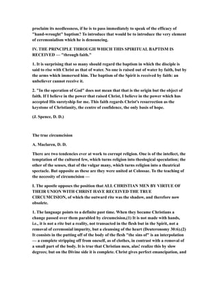 proclaim its needlessness, if he is to pass immediately to speak of the efficacy of
"hand-wrought" baptism? To introduce that would be to introduce the very element
of ceremonialism which he is denouncing.
IV. THE PRINCIPLE THROUGH WHICH THIS SPIRITUAL BAPTISM IS
RECEIVED — "through faith."
1. It is surprising that so many should regard the baptism in which the disciple is
said to rise with Christ as that of water. No one is raised out of water by faith, but by
the arms which immersed him. The baptism of the Spirit is received by faith: an
unbeliever cannot receive it.
2. "In the operation of God" does not mean that that is the origin but the object of
faith. If I believe in the power that raised Christ, I believe in the power which has
accepted His suretyship for me. This faith regards Christ's resurrection as the
keystone of Christianity, the centre of confidence, the only basis of hope.
(J. Spence, D. D.)
The true circumcision
A. Maclaren, D. D.
There are two tendencies ever at work to corrupt religion. One is of the intellect, the
temptation of the cultured few, which turns religion into theological speculation; the
other of the senses, that of the vulgar many, which turns religion into a theatrical
spectacle. But opposite as these are they were united at Colossae. To the teaching of
the necessity of circumcision —
I. The apostle opposes the position that ALL CHRISTIAN MEN BY VIRTUE OF
THEIR UNION WITH CHRIST HAVE RECEIVED THE TRUE
CIRCUMCISION, of which the outward rite was the shadow, and therefore now
obsolete.
1. The language points to a definite past time. When they became Christians a
change passed over them parabled by circumcision,(1) It is not made with hands,
i.e., it is not a rite but a reality, not transacted in the flesh but in the Spirit, not a
removal of ceremonial impurity, but a cleansing of the heart (Deuteronomy 30:6).(2)
It consists in the putting off of the body of the flesh "the sins of" is an interpolation
— a complete stripping off from oneself, as of clothes, in contrast with a removal of
a small part of the body. It is true that Christian men, alas! realize this by slow
degrees; but on the Divine side it is complete. Christ gives perfect emancipation, and
 