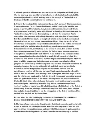 if it is only partial it is because we have not taken the things that are freely given.
The foe may keep up a guerilla warfare after he is substantially defeated, but his
entire subjugation is certain if we keep hold of the strength of Christ.(3) It is of
Christ; not that He submitted to it, but instituted it.
2. What is the bearing of this statement on the apostle's purpose? That circumcision
is an anachronism, "as if a flower should shut, and be a bud again."(1) The true
centre of gravity, of Christianity, then, is in moral transformation. Surely Christ
who gives men a new life by union with Himself by faith has delivered man from the
"yoke of bondage," if He has done anything at all. How far away from Paul's
conception, then, are those which busy themselves with punctilios of observance!
But the hatred of forms may be as completely a form as the most elaborate ritual.
We need to have our eyes turned away to the far higher thing, the service of the
transformed nature.(2) The conquest of the animal nature is the certain outcome of
union with Christ and that alone. Paul did not regard matter as evil, as the
Colossian teachers did, nor the body as the source of all sin. But he knew that the
fiercest temptations came from it, and that the foulest stains upon the conscience
were splashed from the mud which it threw. It is a matter of life and death to find
some means of taming the animal that is in us all. We all know of wrecked lives
which have been driven on the rocks by the wild passions of the flesh; and when we
come to add its weaknesses, limitations, and needs, and remember how high
purposes are frustrated by its shrinking from toil, and how often mists born from its
undrained swamps darken the vision of truth and God, we do not need to be
Gnosties to believe that goodness requires the flesh to be subdued. But no
asceticisms or resolves will do what we want. Much repression may be affected by
force of will, but it is like a man holding a wolf by the jaws. The arms begin to ache
and the grip to grow slack, and he feels his strength ebbing, and knows that as soon
as he lets go the brute will be at his throat. Nothing tames the wild beast in us but
Christ. He binds it in a silken lash, and that gentle constraint is strong because the
fierceness is gone. Christianity would be easy were it a round of observances.
Anybody can fast or wear a hair shirt, but the putting off of the body of the flesh is a
harder thing. Emotion, theology, ceremonial, may have their value, but a religion
that includes them all and leaves out the subjugation of the flesh is worthless. If we
are in Christ we shall not live in the flesh.
II. Paul meets the false teaching by a reference to CHRISTIAN BAPTISM AS
BEING THE CHRISTIAN SIGN OF THE INWARD CHANGE.
1. The form of expression in the Greek implies that the circumcision and burial with
Christ in baptism are contemporaneous. You have been baptized — does not that
express all that circumcision meant and more?(1) This reference is quite consistent
with the subordinate importance of ritual. Some forms are necessary to a visible
 