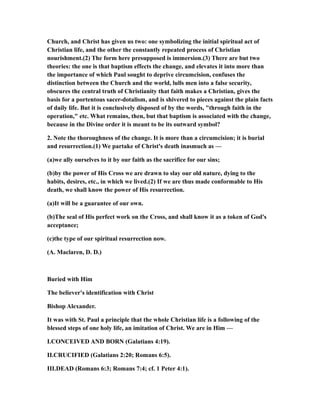 Church, and Christ has given us two: one symbolizing the initial spiritual act of
Christian life, and the other the constantly repeated process of Christian
nourishment.(2) The form here presupposed is immersion.(3) There are but two
theories: the one is that baptism effects the change, and elevates it into more than
the importance of which Paul sought to deprive circumcision, confuses the
distinction between the Church and the world, lulls men into a false security,
obscures the central truth of Christianity that faith makes a Christian, gives the
basis for a portentous sacer-dotalism, and is shivered to pieces against the plain facts
of daily life. But it is conclusively disposed of by the words, "through faith in the
operation," etc. What remains, then, but that baptism is associated with the change,
because in the Divine order it is meant to be its outward symbol?
2. Note the thoroughness of the change. It is more than a circumcision; it is burial
and resurrection.(1) We partake of Christ's death inasmuch as —
(a)we ally ourselves to it by our faith as the sacrifice for our sins;
(b)by the power of His Cross we are drawn to slay our old nature, dying to the
habits, desires, etc., in which we lived.(2) If we are thus made conformable to His
death, we shall know the power of His resurrection.
(a)It will be a guarantee of our own.
(b)The seal of His perfect work on the Cross, and shall know it as a token of God's
acceptance;
(c)the type of our spiritual resurrection now.
(A. Maclaren, D. D.)
Buried with Him
The believer's identification with Christ
Bishop Alexander.
It was with St. Paul a principle that the whole Christian life is a following of the
blessed steps of one holy life, an imitation of Christ. We are in Him —
I.CONCEIVED AND BORN (Galatians 4:19).
II.CRUCIFIED (Galatians 2:20; Romans 6:5).
III.DEAD (Romans 6:3; Romans 7:4; cf. 1 Peter 4:1).
 