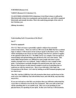IV.BURIED (Romans 6:4).
V.RISEN (Romans 6:5; Colossians 3:1).
VI.ASCENDED AND REIGNING (Ephesians 2:4-6).What is done or suffered by
Him historically is done in us analogously and mystically now, and will be completed
historically and actually hereafter. This is the underlying principle of the order of
the Christian year.
(Bishop Alexander.)
Understanding God’s Circumcision of the Heart!
Jun 17
Posted by agapegeek
(Ver 1.2) This is of course a potentially explosive subject of an extremely
controversial nature. There are well over 100 verses in the Bible that have a related
topic or subject. I will of course not be trying to speak to all of these verses. What I
will be attempting to do is focus on God’s typology from the O.T. and how it applies
to the spiritual realm in the N.T. The Bible can be very complex, God can speak of
natural things and spiritual things and call them by the exact same names. This
makes Bible interpretation very difficult for many people and causes a great
number of people to be very confused. Today’s subject is a key example of this
point. Circumcision is normally thought of in natural terms only, but we soon
discover that God gave us this natural example to teach us of something that we
could not see with our natural eyes. Here we go with today’s Hot Topic, the
Circumcision of the Heart. Let’s start by looking at an Old Testament prophecy and
see what it says:
Deu 30:6 And the LORD thy God will circumcise thine heart, and the heart of thy
seed, to love the LORD thy God with all thine heart, and with all thy soul, that thou
mayest live.
If you can read and see what this verse declares then you will better understand the
verses that we will look at next in the New Testament. This verse tells us that God
will do something that we are unable to do. This verse is not speaking of your
physical heart, it is speaking of your spirit. In this verse God says I will circumcise
 
