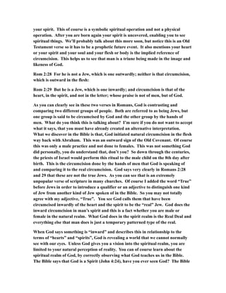 your spirit. This of course is a symbolic spiritual operation and not a physical
operation. After you are born again your spirit is uncovered, enabling you to see
spiritual things. We’ll probably talk about this more soon, but notice this is an Old
Testament verse so it has to be a prophetic future event. It also mentions your heart
or your spirit and your soul and your flesh or body is the implied reference of
circumcision. This helps us to see that man is a triune being made in the image and
likeness of God.
Rom 2:28 For he is not a Jew, which is one outwardly; neither is that circumcision,
which is outward in the flesh:
Rom 2:29 But he is a Jew, which is one inwardly; and circumcision is that of the
heart, in the spirit, and not in the letter; whose praise is not of men, but of God.
As you can clearly see in these two verses in Romans, God is contrasting and
comparing two different groups of people. Both are referred to as being Jews, but
one group is said to be circumcised by God and the other group by the hands of
men. What do you think this is talking about? I’m sure if you do not want to accept
what it says, that you must have already created an alternative interpretation.
What we discover in the Bible is that, God initiated natural circumcision in the flesh
way back with Abraham. This was an outward sign of the Old Covenant. Of course
this was only a male practice and not done to females. This was not something God
did personally, you do understand that, don’t you? So down through the centuries,
the priests of Israel would perform this ritual to the male child on the 8th day after
birth. This is the circumcision done by the hands of men that God is speaking of
and comparing it to the real circumcision. God says very clearly in Romans 2:28
and 29 that these are not the true Jews. As you can see that is an extremely
unpopular verse of scripture in many churches. Of course I added the word “True”
before Jews in order to introduce a qualifier or an adjective to distinguish one kind
of Jew from another kind of Jew spoken of in the Bible. So you may not totally
agree with my adjective, “True”. You see God calls them that have been
circumcised inwardly of the heart and the spirit to be the “real” Jew. God does the
inward circumcision in man’s spirit and this is a fact whether you are male or
female in the natural realm. What God does in the spirit realm is the Real Deal and
everything else that man does is just a temporary patterned type of the real.
When God says something is “inward” and describes this in relationship to the
terms of “hearts” and “spirits”, God is revealing a world that we cannot normally
see with our eyes. Unless God gives you a vision into the spiritual realm, you are
limited to your natural perception of reality. You can of course learn about the
spiritual realm of God, by correctly observing what God teaches us in the Bible.
The Bible says that God is a Spirit (John 4:24), have you ever seen God? The Bible
 