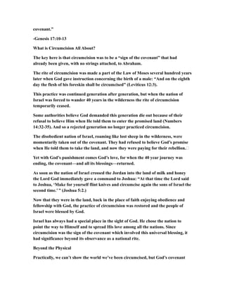 covenant.”
-Genesis 17:10-13
What is Circumcision All About?
The key here is that circumcision was to be a “sign of the covenant” that had
already been given, with no strings attached, to Abraham.
The rite of circumcision was made a part of the Law of Moses several hundred years
later when God gave instruction concerning the birth of a male: “And on the eighth
day the flesh of his foreskin shall be circumcised” (Leviticus 12:3).
This practice was continued generation after generation, but when the nation of
Israel was forced to wander 40 years in the wilderness the rite of circumcision
temporarily ceased.
Some authorities believe God demanded this generation die out because of their
refusal to believe Him when He told them to enter the promised land (Numbers
14:32-35). And so a rejected generation no longer practiced circumcision.
The disobedient nation of Israel, roaming like lost sheep in the wilderness, were
momentarily taken out of the covenant. They had refused to believe God’s promise
when He told them to take the land, and now they were paying for their rebellion.…
Yet with God’s punishment comes God’s love, for when the 40 year journey was
ending, the covenant—and all its blessings—returned.
As soon as the nation of Israel crossed the Jordan into the land of milk and honey
the Lord God immediately gave a command to Joshua: “At that time the Lord said
to Joshua, ‘Make for yourself flint knives and circumcise again the sons of Israel the
second time.’ ” (Joshua 5:2.)
Now that they were in the land, back in the place of faith enjoying obedience and
fellowship with God, the practice of circumcision was restored and the people of
Israel were blessed by God.
Israel has always had a special place in the sight of God. He chose the nation to
point the way to Himself and to spread His love among all the nations. Since
circumcision was the sign of the covenant which involved this universal blessing, it
had significance beyond its observance as a national rite.
Beyond the Physical
Practically, we can’t show the world we’ve been circumcised, but God’s covenant
 