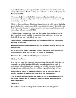 extends further than just the physical realm. A way has been provided in which our
words and actions can show the nations God has touched us. We read His promise in
Deuteronomy 30:6:
“Moreover, the Lord your God will circumcise your heart and the heart of your
descendants, to love the Lord your God with all your heart and with all your soul, in
order that you may live.”
This type of circumcision, by definition a circumcision of the spirit and not the flesh,
goes to the heart of a man, to his soul, his essence, his attitudes and relationship with
God. Because this theme of an inner circumcision is so important, God repeats and
stresses it, as in Deuteronomy 10:12-16:
“And now, Israel, what does the Lord your God require from you, but to fear the
Lord your God, to walk in all His ways and love Him, and to serve the Lord your
God with all your heart and with all your soul.
And to keep the Lord’s commandments and His statutes which I am commanding
you today for your good?
Behold, to the Lord your God belong heaven and the highest heavens, the earth and
all that is in it.
Yet on your fathers did the Lord set His affection to love them, and He chose their
descendants after them, even you above all peoples, as it is this day.
Circumcise then your heart, and stiffen your neck no more.”
The Inner Man/Woman
Over and over again God probes the inner man, the real person. His discerning eyes
won’t allow us to hide behind social facades, adopted mannerisms or walls of
materialism. Before God each man is seen just as he is. His innermost thoughts,
thoughts he may wish to hide from the world, are exposed by the light of God.
God requires us to keep all His statutes and laws, and yet which one of us can
possibly keep all of them all the days of our lives? The prophet writes:
“For all of us have become like one who is unclean, and all our righteous deeds are
like a filthy garment; and all of us wither like a leaf, and our iniquities, like the
wind, take us away.”
-Isaiah 64:6
On one hand God tells us to keep all His statutes. On the other the prophet
 