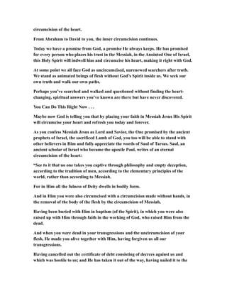 circumcision of the heart.
From Abraham to David to you, the inner circumcision continues.
Today we have a promise from God, a promise He always keeps. He has promised
for every person who places his trust in the Messiah, in the Anointed One of Israel,
this Holy Spirit will indwell him and circumcise his heart, making it right with God.
At some point we all face God as uncircumcised, unrenewed searchers after truth.
We stand as animated beings of flesh without God’s Spirit inside us. We seek our
own truth and walk our own paths.
Perhaps you’ve searched and walked and questioned without finding the heart-
changing, spiritual answers you’ve known are there but have never discovered.
You Can Do This Right Now . . .
Maybe now God is telling you that by placing your faith in Messiah Jesus His Spirit
will circumcise your heart and refresh you today and forever.
As you confess Messiah Jesus as Lord and Savior, the One promised by the ancient
prophets of Israel, the sacrificed Lamb of God, you too will be able to stand with
other believers in Him and fully appreciate the words of Saul of Tarsus. Saul, an
ancient scholar of Israel who became the apostle Paul, writes of an eternal
circumcision of the heart:
“See to it that no one takes you captive through philosophy and empty deception,
according to the tradition of men, according to the elementary principles of the
world, rather than according to Messiah.
For in Him all the fulness of Deity dwells in bodily form.
And in Him you were also circumcised with a circumcision made without hands, in
the removal of the body of the flesh by the circumcision of Messiah.
Having been buried with Him in baptism (of the Spirit), in which you were also
raised up with Him through faith in the working of God, who raised Him from the
dead.
And when you were dead in your transgressions and the uncircumcision of your
flesh, He made you alive together with Him, having forgiven us all our
transgressions.
Having cancelled out the certificate of debt consisting of decrees against us and
which was hostile to us; and He has taken it out of the way, having nailed it to the
 