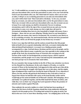 14; “‘I will establish my covenant as an everlasting covenant between me and you
and your descendants after you for the generations to come, to be your God and the
God of your descendants after you. The whole land of Canaan, where you are now
an alien, I will give as an everlasting possession to you and your descendants after
you; and I will be their God.’ Then God said to Abraham, ‘As for you, you must
keep my covenant, you and your descendants after you for the generations to come.
This is my covenant with you and your descendants after you, the covenant you are
to keep: Every male among you shall be circumcised. You are to undergo
circumcision, and it will be the sign of the covenant between me and you. For the
generations to come every male among you who is eight days old must be
circumcised, including those born in your household or bought with money from a
foreigner – those who are not your offspring. Whether born in your household or
bought with your money, they must be circumcised. My covenant in your flesh is to
be an everlasting covenant. Any uncircumcised male, who has not been circumcised
in the flesh, will be cut off from his people; he has broken my covenant.’”
So here was a sign that told them and the nations around them that this people
believed itself to be in a special relationship with God, a covenant relationship that
Jehovah himself had instituted. A covenant was a binding promise usually
accompanied by a sign. God had chosen Abraham and his seed as his people, and he
was going to bless them in many wonderful ways, but especially in the coming to this
people of the Seed, the circumcised Jesus of Nazareth who was going to be the
Saviour of the world. So God designed the covenant of grace, and he required
circumcision, and the people were to obey God and keep his commandments, and
one basic precept was to circumcise their male babies.
Do you remember that strange incident in the life of Moses (my attention was drawn
to it by Donald Grey Barnhouse). In the early chapters of Exodus, we read the
account of Moses at the burning bush. God appeared to him and he gave him all the
promises concerning the struggle with Egypt that was to take place, and the mighty
signs of judgment that would occur forcing the hand of Pharaoh. Every objection of
Moses was met, and the old patriarch determined to obey God and so return to
Egypt from whence he had fled with a price on his head decades earlier and he
would help get his enslaved kinfolk out of Pharaoh’s clutches. His belongings, slaves
and family were gathered together, and the little band left the home of Jethro, and
while they were on their way to Egypt the Lord repeated to Moses the promises of
miracles and wonders against Pharaoh.
Then suddenly the narrative judders to a halt. God had just been speaking of
slaying the first born of all the Egyptians should they keep stubbornly defying his
request to let his people go free. Everything had seemed to be going on nicely, but
then in the next verse we meet these shocking words: “At a lodging place on the way,
 