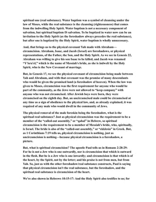 spiritual one (real substance). Water baptism was a symbol of cleansing under the
law of Moses, while the real substance is the cleansing (righteousness) that comes
from the indwelling Holy Spirit. Water baptism is not a necessary component of
salvation, but spiritual baptism IS salvation. To be baptized in water now can be an
invitation to the Holy Spirit (as the foreshadow always precedes the real substance),
but after one is baptized by the Holy Spirit, water baptism is wholly unnecessary.
And, that brings us to the physical covenant Yah made with Abraham—
circumcision. Abraham, Isaac, and Jacob (Israel) are foreshadows, or physical
representations, of the Father, the Son, and the Holy Spirit. As we see in Genesis 22,
Abraham was willing to give his son Isaac to be killed, and Jacob was renamed
“Y'isra'el,” which is the name of Messiah's bride, as she is indwelt by the Holy
Spirit, who is the New Covenant of marriage.
But, in Genesis 17, we see the physical covenant of circumcision being made between
Yah and Abraham, and with that covenant was the promise of many descendants
who would be given the promised land (a foreshadow of heaven). When the law was
given to Moses, circumcision was the first requirement for anyone who would be
part of the community, as the Jews were not allowed to “keep company” with
anyone who was not circumcised. After Jewish boys were born, they were
circumcised on the eighth day. But, an uncircumcised male could be circumcised at
any time as a sign of obedience to the physical law, and, as already explained, it was
required of any male who would dwell in the community of Jews.
The physical removal of the male foreskin being the foreshadow, what is the
spiritual real substance? Just as physical circumcision was the requirement to be a
member of the “called-out assembly,” or “qahal” in Hebrew, so spiritual
circumcision is the requirement to be a member of Messiah's bride, who, spiritually,
is Israel. The bride is also of the “called-out assembly,” or “ekklesia” in Greek. But,
as 1 Corinthians 7:19 tells us, physical circumcision is nothing, just as
uncircumcision is nothing—because physical circumcision is a foreshadow, a
picture.
But, what is spiritual circumcision? The apostle Paul tells us in Romans 2:28-29:
For he is not a Jew who is one outwardly, nor is circumcision that which is outward
in the flesh. But he is a Jew who is one inwardly; and circumcision is that which is of
the heart, by the Spirit, not by the letter; and his praise is not from men, but from
Yah. So, just as with the other foreshadow/real substance constructs, Paul is saying
that physical circumcision isn't the real substance, but the foreshadow, and the
spiritual real substance is circumcision of the heart.
We're also shown in Hebrews 10:15-17: And the Holy Spirit also testifies to us; for
 