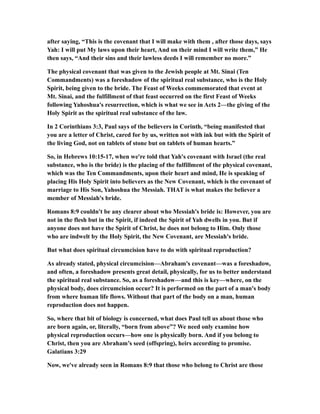 after saying, “This is the covenant that I will make with them , after those days, says
Yah: I will put My laws upon their heart, And on their mind I will write them,” He
then says, “And their sins and their lawless deeds I will remember no more.”
The physical covenant that was given to the Jewish people at Mt. Sinai (Ten
Commandments) was a foreshadow of the spiritual real substance, who is the Holy
Spirit, being given to the bride. The Feast of Weeks commemorated that event at
Mt. Sinai, and the fulfillment of that feast occurred on the first Feast of Weeks
following Yahoshua's resurrection, which is what we see in Acts 2—the giving of the
Holy Spirit as the spiritual real substance of the law.
In 2 Corinthians 3:3, Paul says of the believers in Corinth, “being manifested that
you are a letter of Christ, cared for by us, written not with ink but with the Spirit of
the living God, not on tablets of stone but on tablets of human hearts.”
So, in Hebrews 10:15-17, when we're told that Yah's covenant with Israel (the real
substance, who is the bride) is the placing of the fulfillment of the physical covenant,
which was the Ten Commandments, upon their heart and mind, He is speaking of
placing His Holy Spirit into believers as the New Covenant, which is the covenant of
marriage to His Son, Yahoshua the Messiah. THAT is what makes the believer a
member of Messiah's bride.
Romans 8:9 couldn't be any clearer about who Messiah's bride is: However, you are
not in the flesh but in the Spirit, if indeed the Spirit of Yah dwells in you. But if
anyone does not have the Spirit of Christ, he does not belong to Him. Only those
who are indwelt by the Holy Spirit, the New Covenant, are Messiah's bride.
But what does spiritual circumcision have to do with spiritual reproduction?
As already stated, physical circumcision—Abraham's covenant—was a foreshadow,
and often, a foreshadow presents great detail, physically, for us to better understand
the spiritual real substance. So, as a foreshadow—and this is key—where, on the
physical body, does circumcision occur? It is performed on the part of a man's body
from where human life flows. Without that part of the body on a man, human
reproduction does not happen.
So, where that bit of biology is concerned, what does Paul tell us about those who
are born again, or, literally, “born from above”? We need only examine how
physical reproduction occurs—how one is physically born. And if you belong to
Christ, then you are Abraham’s seed (offspring), heirs according to promise.
Galatians 3:29
Now, we've already seen in Romans 8:9 that those who belong to Christ are those
 