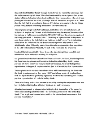 He pointed out that they falsely thought their eternal life was in the scriptures, but
the scriptures merely tell about Him. One is not saved by the scriptures, but by the
Author of them. Salvation is foreshadowed in physical reproduction—the act of man
placing his seed within his bride, creating a new life. Therefore if anyone is in Christ
(has the Holy Spirit, according to Romans 8:9), he is a new creature; the old things
passed away; behold, new things have come. 2 Corinthians 5:17
The scriptures are given to Yah's children, not to those who are unbelievers. All
Scripture is inspired by Yah and profitable for teaching, for reproof, for correction,
for training in righteousness; so that the MAN OF YAH may be adequate, equipped
for every good work. 2 Timothy 3:16-17 “Training in righteousness” is key there, as
only those who have the Holy Spirit are righteous in Yah's eyes. The training that
comes from the scriptures are for those who are righteous (the “man of Yah”).
Additionally, when 2 Timothy was written, the only scriptures they had were those
in the Old Testament (the “Tanakh,” which is the Torah and the prophets).
Spiritual life is transmitted by those living who have the spiritual seed. It is not
transmitted by an unbeliever reading the scriptures.
So, spiritual reproduction is foreshadowed in Abraham's covenant, because spiritual
life flows from the circumcised heart (the indwelling of the Holy Spirit) just as
physical life flows from what was physically circumcised. And, for that spiritual
reproduction to happen, it requires contact, just as it is with physical reproduction.
The scriptures teach the doctrines of salvation, which are necessary for those with
the Spirit to understand, so they know HOW one is born again—it teaches those
with the Spirit HOW to spiritually reproduce. We have the same thing that teaches
physical reproduction; it's called a biology book.
Those who falsely believe that one can be saved by reading the scriptures would also
have to believe that reading a biology book can get a girl pregnant.
Abraham's covenant, or circumcision, is the physical foreshadow of the means by
which one is made part of the bride—the indwelling of the seed, who is the Holy
Spirit. That is spiritual circumcision, which is the spiritual real substance of that
physical foreshadow."
True and False Circumcision - Romans 2:25-29
 