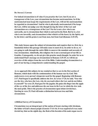 Dr. Steven J. Lawson
For indeed circumcision is of value if you practice the Law; but if you are a
transgressor of the Law, your circumcision has become uncircumcision. So if the
uncircumcised man keeps the requirements of the Law, will not his uncircumcision
be regarded as circumcision? And he who is physically uncircumcised, if he keeps
the Law, will he not judge you who though having the letter of the Law and
circumcision are a transgressor of the Law? For he is not a Jew who is one
outwardly, nor is circumcision that which is outward in the flesh. But he is a Jew
who is one inwardly; and circumcision is that which is of the heart, by the Spirit, not
by the letter; and his praise is not from men, but from God (Romans 2:25-29).
This study focuses upon the subject of circumcision and requires that we, first, lay a
foundation before this passage will make sense to most of us. In order to do so, we
are going to walk through the entire Bible to uncover the mandate and necessity of
true circumcision. Admittedly, this religious rite is not a normal part of our life as
Gentiles. Consequently, we do not give this practice much thought. In order for us to
understand Paul’s message on circumcision in Romans 2:25-29, we will do an
overview of this subject from the rest of the Bible. Understanding circumcision is a
part of our having a comprehensive understanding the gospel.
As we approach this subject, let me remind us that we are in the first section of
Romans, which deals with the condemnation of the human race by God. This
underscores every person’s desperate need for the gospel. Beginning with Romans
2:17, Paul began to specifically address the Jew. In verses 17-24, he said, “You who
are the Jew, who have the Law, why do you teach others the Law and do not follow
it yourself?” In verse 25, Paul goes for the jugular. He pokes his finger into the apple
of the eye of the Jew and addresses the one issue in the Law in which the Jew took
the most pride. This is the practice of circumcision upon infant Jewish boys.
Starting in verse 25, Paul will make a distinction between true and false
circumcision.
A Biblical Survey of Circumcision
Circumcision was an integral part of the nation of Israel, starting with Abraham,
the father of God’s chosen people (Genesis 17:11-14). It was required of every male
Jewish boy that on the eighth day, the flesh of his foreskin of his male organ was to
 