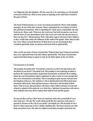 way flippantly into the kingdom. All who come do so by mourning over the painful
awareness of their sin. This, in turn, leads to rejoicing at the relief that is found in
the grace of God.
The book of Deuteronomy is a series of sermons preached by Moses with multiple
messages. In one of his later sermons, Moses expounded the sovereignty of God in
this spiritual circumcision. This is something for which man is responsible, but only
God can do. Moses said, “Moreover the Lord your God will circumcise your heart
and the heart of your descendants to love the Lord your God with all your heart so
that you may live.” (Deuteronomy 30:6). This latter aspect referred to their children
as they would come under the influence of the truth of the gospel. Three times in this
one verse, Moses stressed the heart. If their heart was not circumcised, they
remained spiritually dead. An unconverted heart had no spiritual life.
This was the necessity of heart circumcision. Without their heart being circumcised,
they were separated from God and without spiritual life. This heart circumcision
represented them being set apart to God, by the Holy Spirit, in the new birth.
Circumcision in Jeremiah
The prophet Jeremiah said, “Circumcise yourselves to the Lord and remove the
foreskins of your heart” (Jeremiah 4:4). The prophet is not requiring an adult to
perform the surgical procedure of physical circumcision on himself. He is talking
about the real circumcision which is spiritual. In other words, it is not enough that
they were circumcised as an infant. That is not going to gain anyone entrance into
the kingdom of heaven. The unbeliever who is thickheaded and stiff-necked must
circumcise their heart. Such spiritual surgery will remove the foreskin of their
heart. That is to say, this procedure will remove their sinful resistance to God and
refusal to submit to His authority over their lives. Spiritual circumcision will remove
their unbelief and cause them to place their faith in God and His gospel.
If a person does not have their heart circumcised, notice the second half of verse
four. God says, “Or else My wrath will go forth like fire and burn with none to
quench it, because of the evil of your deeds” (Jeremiah 4:4). The foreskin of one’s
heart is what caused one to live a sinful, rebellious life. The heart must be cut with
deep conviction of sin. The only two-edged sword sharp enough to penetrate the
 