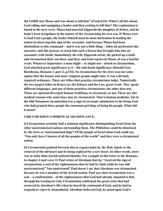 the LORD met Moses and was about to kill him” (Exod.4:24). What’s all this about,
God calling and equipping a leader and then seeking to kill him? The explanation is
found in the next verse. Moses had married Zipporah the daughter of Jethro, and he
hadn’t been scrupulous in the matter of the circumcising his own son. If Moses were
to lead God’s people, the leader himself must be most meticulous in leading the
nation in observing this sign of the covenant. And because Moses had been
disobedient to this command – and it was not a little thing – Jehovah perforated this
narrative and this journey to teach him such a lesson that brought him into an
encounter with death. Immediately his wife Zipporah acted; she picked up a knife
and circumcised their son there and then, and God reprieved Moses. It was a fearful
event. Whatever importance a man might – or might not – attach to circumcision,
God attached great significance to it – life and death significance (Donald Grey
Barnhouse, Romans 1, part 2, p.134). So circumcision for the Jews was not some
option that the keener and more religious people might take; it was a divinely
required ordinance. There are tribes that practice circumcision today. Numerically
the two largest tribes in Kenya are the Kikuyu and the Luo, great rivals. They speak
different languages, and one of them practices circumcision; the other does not.
Those are optional divergent human traditions, to circumcise or not. There are also
medical reasons why some boys may be circumcised. That is human medicine, but in
the Old Testament circumcision was a sign of covenant submission to the living God
who had granted these people the enormous privilege of being his people. What did
it mean?
CIRCUMCISION’S SPIRITUAL SIGNIFICANCE.
i] Circumcision certainly had a national significance distinguishing Israel from the
other uncircumcised nations surrounding them. The Philistines could be dismissed
by the Jews as ‘uncircumcised dogs’! Of the people of Israel alone God could say,
“You only have I known of all the peoples of the world” and they were a circumcised
nation.
ii] Circumcision pointed forward also to regeneration by the Holy Spirit, to the
removal of the old heart and its being replaced by a new heart. In other words, more
was at stake than Jewish national identity. For example in this letter to the Romans,
in chapter 4 and verse 11 Paul writes of Abraham that he, “received the sign of
circumcision, a seal of the righteousness that he had by faith while he was still
uncircumcised.” You understand? Paul doesn’t say that Abraham was circumcised
because he was a member of the Jewish nation. Paul says that circumcision was a
seal – a confirmation – of the righteousness that God had already imputed to him
through his trusting in God. Circumcision confirmed the great crisis that had
occurred in Abraham’s life when he heard the command of God, and he had to
respond or reject it. Immediately Abraham believed God, he acted upon God’s
 