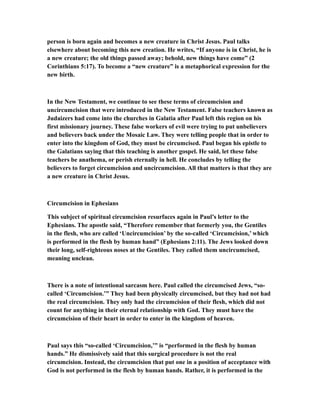 person is born again and becomes a new creature in Christ Jesus. Paul talks
elsewhere about becoming this new creation. He writes, “If anyone is in Christ, he is
a new creature; the old things passed away; behold, new things have come” (2
Corinthians 5:17). To become a “new creature” is a metaphorical expression for the
new birth.
In the New Testament, we continue to see these terms of circumcision and
uncircumcision that were introduced in the New Testament. False teachers known as
Judaizers had come into the churches in Galatia after Paul left this region on his
first missionary journey. These false workers of evil were trying to put unbelievers
and believers back under the Mosaic Law. They were telling people that in order to
enter into the kingdom of God, they must be circumcised. Paul began his epistle to
the Galatians saying that this teaching is another gospel. He said, let these false
teachers be anathema, or perish eternally in hell. He concludes by telling the
believers to forget circumcision and uncircumcision. All that matters is that they are
a new creature in Christ Jesus.
Circumcision in Ephesians
This subject of spiritual circumcision resurfaces again in Paul’s letter to the
Ephesians. The apostle said, “Therefore remember that formerly you, the Gentiles
in the flesh, who are called ‘Uncircumcision’ by the so-called ‘Circumcision,’ which
is performed in the flesh by human hand” (Ephesians 2:11). The Jews looked down
their long, self-righteous noses at the Gentiles. They called them uncircumcised,
meaning unclean.
There is a note of intentional sarcasm here. Paul called the circumcised Jews, “so-
called ‘Circumcision.’” They had been physically circumcised, but they had not had
the real circumcision. They only had the circumcision of their flesh, which did not
count for anything in their eternal relationship with God. They must have the
circumcision of their heart in order to enter in the kingdom of heaven.
Paul says this “so-called ‘Circumcision,’” is “performed in the flesh by human
hands.” He dismissively said that this surgical procedure is not the real
circumcision. Instead, the circumcision that put one in a position of acceptance with
God is not performed in the flesh by human hands. Rather, it is performed in the
 