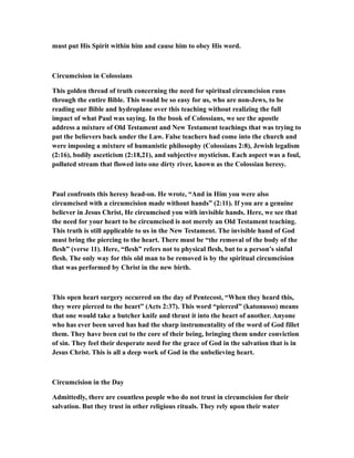 must put His Spirit within him and cause him to obey His word.
Circumcision in Colossians
This golden thread of truth concerning the need for spiritual circumcision runs
through the entire Bible. This would be so easy for us, who are non-Jews, to be
reading our Bible and hydroplane over this teaching without realizing the full
impact of what Paul was saying. In the book of Colossians, we see the apostle
address a mixture of Old Testament and New Testament teachings that was trying to
put the believers back under the Law. False teachers had come into the church and
were imposing a mixture of humanistic philosophy (Colossians 2:8), Jewish legalism
(2:16), bodily asceticism (2:18,21), and subjective mysticism. Each aspect was a foul,
polluted stream that flowed into one dirty river, known as the Colossian heresy.
Paul confronts this heresy head-on. He wrote, “And in Him you were also
circumcised with a circumcision made without hands” (2:11). If you are a genuine
believer in Jesus Christ, He circumcised you with invisible hands. Here, we see that
the need for your heart to be circumcised is not merely an Old Testament teaching.
This truth is still applicable to us in the New Testament. The invisible hand of God
must bring the piercing to the heart. There must be “the removal of the body of the
flesh” (verse 11). Here, “flesh” refers not to physical flesh, but to a person’s sinful
flesh. The only way for this old man to be removed is by the spiritual circumcision
that was performed by Christ in the new birth.
This open heart surgery occurred on the day of Pentecost, “When they heard this,
they were pierced to the heart” (Acts 2:37). This word “pierced” (katonusso) means
that one would take a butcher knife and thrust it into the heart of another. Anyone
who has ever been saved has had the sharp instrumentality of the word of God fillet
them. They have been cut to the core of their being, bringing them under conviction
of sin. They feel their desperate need for the grace of God in the salvation that is in
Jesus Christ. This is all a deep work of God in the unbelieving heart.
Circumcision in the Day
Admittedly, there are countless people who do not trust in circumcision for their
salvation. But they trust in other religious rituals. They rely upon their water
 