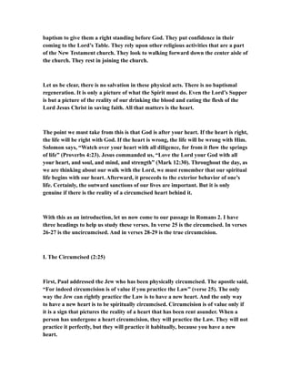 baptism to give them a right standing before God. They put confidence in their
coming to the Lord’s Table. They rely upon other religious activities that are a part
of the New Testament church. They look to walking forward down the center aisle of
the church. They rest in joining the church.
Let us be clear, there is no salvation in these physical acts. There is no baptismal
regeneration. It is only a picture of what the Spirit must do. Even the Lord’s Supper
is but a picture of the reality of our drinking the blood and eating the flesh of the
Lord Jesus Christ in saving faith. All that matters is the heart.
The point we must take from this is that God is after your heart. If the heart is right,
the life will be right with God. If the heart is wrong, the life will be wrong with Him.
Solomon says, “Watch over your heart with all diligence, for from it flow the springs
of life” (Proverbs 4:23). Jesus commanded us, “Love the Lord your God with all
your heart, and soul, and mind, and strength” (Mark 12:30). Throughout the day, as
we are thinking about our walk with the Lord, we must remember that our spiritual
life begins with our heart. Afterward, it proceeds to the exterior behavior of one’s
life. Certainly, the outward sanctions of our lives are important. But it is only
genuine if there is the reality of a circumcised heart behind it.
With this as an introduction, let us now come to our passage in Romans 2. I have
three headings to help us study these verses. In verse 25 is the circumcised. In verses
26-27 is the uncircumcised. And in verses 28-29 is the true circumcision.
I. The Circumcised (2:25)
First, Paul addressed the Jew who has been physically circumcised. The apostle said,
“For indeed circumcision is of value if you practice the Law” (verse 25). The only
way the Jew can rightly practice the Law is to have a new heart. And the only way
to have a new heart is to be spiritually circumcised. Circumcision is of value only if
it is a sign that pictures the reality of a heart that has been rent asunder. When a
person has undergone a heart circumcision, they will practice the Law. They will not
practice it perfectly, but they will practice it habitually, because you have a new
heart.
 