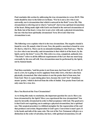 Paul concludes this section by addressing the true circumcision in verses 28-29. This
truth should be clear to the believers in Rome. “For he is not a Jew who is one
outwardly, nor is circumcision that which is outward in the flesh” (verse 28). This
circumcision is referring not to what is “outward”, but to true spiritual circumcision
of the heart. Being made right with God is not found in the outward circumcision of
the flesh, but of the heart. A true Jew is not a Jew with only a physical circumcision,
but one who has been spiritually circumcised. Verse 28 reveals what true
circumcision is not.
The following verse explains what it is the true circumcision. The negative denial is
found in verse 28, namely what it is not. Now, the positive assertion is found in verse
29, that is, what it is. There can be no misunderstanding in what Paul says. “But he
is a Jew who is one inwardly; and circumcision is that which is of the heart, by the
Spirit, not by the letter” (verse 29). This refers to a true, completed, authentic Jew.
“The letter” refers to all the different requirements of the Law that one must keep
externally by his own self will. True circumcision must be performed by the Spirit,
not by human hands.
Paul then concludes, “and his praise is not from men, but from God” (verse 29). If
one is a Jew, he is going to receive applause from other Jews, who have also been
physically circumcised. But what matters is not the praise that is from men, but
from God. There is a pun taking place here, because the word “Jew” (Ioudaios)
means ‘praise,’ which is derived from the tribe of Judah. True praise from God can
only come for a true Jew.
Have You Received the True Circumcision?
As we bring this study to conclusion, the important question for you is: Have you
been circumcised by the Spirit? Have you experienced the true circumcision? You
must be inwardly circumcised in order to find acceptance with God. The good news
is that God is not requiring you to undergo a physical circumcision, but a spiritual
one. This surgical procedure is a biblical metaphor for the regeneration of the soul
that produces conversion. Regeneration is God’s part. Conversion is man’s part. It
is the heads and tails of the same coin. The rest of the New Testament will give us a
distinction in the order of salvation, but here, with spiritual circumcision, it is all
 