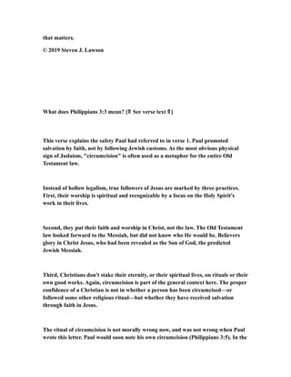 that matters.
© 2019 Steven J. Lawson
What does Philippians 3:3 mean? [⇑ See verse text ⇑]
This verse explains the safety Paul had referred to in verse 1. Paul promoted
salvation by faith, not by following Jewish customs. As the most obvious physical
sign of Judaism, "circumcision" is often used as a metaphor for the entire Old
Testament law.
Instead of hollow legalism, true followers of Jesus are marked by three practices.
First, their worship is spiritual and recognizable by a focus on the Holy Spirit's
work in their lives.
Second, they put their faith and worship in Christ, not the law. The Old Testament
law looked forward to the Messiah, but did not know who He would be. Believers
glory in Christ Jesus, who had been revealed as the Son of God, the predicted
Jewish Messiah.
Third, Christians don't stake their eternity, or their spiritual lives, on rituals or their
own good works. Again, circumcision is part of the general context here. The proper
confidence of a Christian is not in whether a person has been circumcised—or
followed some other religious ritual—but whether they have received salvation
through faith in Jesus.
The ritual of circumcision is not morally wrong now, and was not wrong when Paul
wrote this letter. Paul would soon note his own circumcision (Philippians 3:5). In the
 
