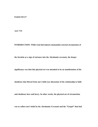 Ezekiel 44:6-9
Acts 7:51
INTRODUCTION: While God had indeed commanded external circumcision of
the foreskin as a sign of entrance into the Abrahamic covenant, the deeper
significance was that this physical act was intended to be an manifestation of the
obedience that flowed from one's faith (see discussion of the relationship to faith
and obedience here and here). In other words, the physical act of circumcision
was to reflect one's belief in the Abrahamic Covenant and the "Gospel" that had
 