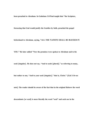 been preached to Abraham. In Galatians 3:8 Paul taught that "the Scripture,
foreseeing that God would justify the Gentiles by faith, preached the gospel
beforehand to Abraham, saying, “ALL THE NATIONS SHALL BE BLESSED IN
YOU.” He later added "Now the promises were spoken to Abraham and to his
seed (singular). He does not say, “And to seeds (plural),” as referring to many,
but rather to one, “And to your seed (singular),” that is, Christ." (Gal 3:16-see
note) The reader should be aware of the fact that in the original Hebrew the word
descendants (or seed) is more literally the word "seed" and each use in the
 