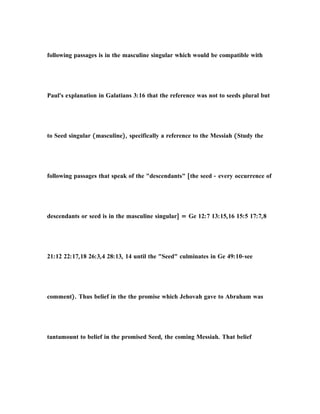 following passages is in the masculine singular which would be compatible with
Paul's explanation in Galatians 3:16 that the reference was not to seeds plural but
to Seed singular (masculine), specifically a reference to the Messiah (Study the
following passages that speak of the "descendants" [the seed - every occurrence of
descendants or seed is in the masculine singular] = Ge 12:7 13:15,16 15:5 17:7,8
21:12 22:17,18 26:3,4 28:13, 14 until the "Seed" culminates in Ge 49:10-see
comment). Thus belief in the the promise which Jehovah gave to Abraham was
tantamount to belief in the promised Seed, the coming Messiah. That belief
 