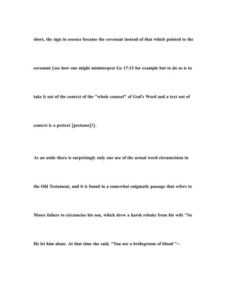 short, the sign in essence became the covenant instead of that which pointed to the
covenant (see how one might misinterpret Ge 17:13 for example but to do so is to
take it out of the context of the "whole counsel" of God's Word and a text out of
context is a pretext [pretense]!).
As an aside there is surprisingly only one use of the actual word circumcision in
the Old Testament, and it is found in a somewhat enigmatic passage that refers to
Moses failure to circumcise his son, which drew a harsh rebuke from his wife "So
He let him alone. At that time she said, "You are a bridegroom of blood "--
 
