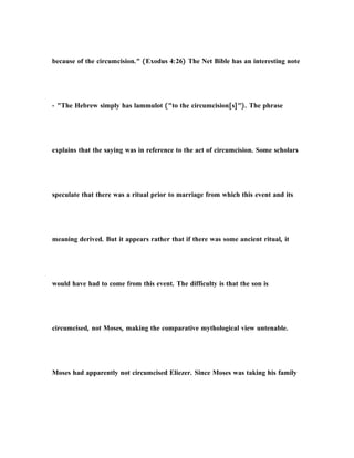 because of the circumcision." (Exodus 4:26) The Net Bible has an interesting note
- "The Hebrew simply has lammulot ("to the circumcision[s]"). The phrase
explains that the saying was in reference to the act of circumcision. Some scholars
speculate that there was a ritual prior to marriage from which this event and its
meaning derived. But it appears rather that if there was some ancient ritual, it
would have had to come from this event. The difficulty is that the son is
circumcised, not Moses, making the comparative mythological view untenable.
Moses had apparently not circumcised Eliezer. Since Moses was taking his family
 