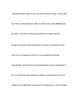 with him, God had to make sure the sign of the covenant was kept. It may be that
here Moses sent them all back to Jethro 'Ex 18:2) because of the difficulties that
lay ahead." (See Why was God going to kill Moses in Exodus 4:24-26?)
Romans 2:26-note For indeed circumcision is of value, if you practice the Law;
but if you are a transgressor of the Law, your circumcision has become
uncircumcision. 26 If therefore the uncircumcised man keeps the requirements of
the Law, will not his uncircumcision be regarded as circumcision? 27-note And
will not he who is physically uncircumcised, if he keeps the Law, will he not judge
 
