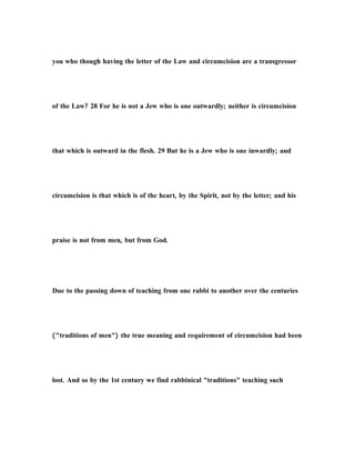 you who though having the letter of the Law and circumcision are a transgressor
of the Law? 28 For he is not a Jew who is one outwardly; neither is circumcision
that which is outward in the flesh. 29 But he is a Jew who is one inwardly; and
circumcision is that which is of the heart, by the Spirit, not by the letter; and his
praise is not from men, but from God.
Due to the passing down of teaching from one rabbi to another over the centuries
("traditions of men") the true meaning and requirement of circumcision had been
lost. And so by the 1st century we find rabbinical "traditions" teaching such
 