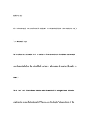 fallacies as:
“No circumcised Jewish man will see hell” and “Circumcision saves us from hell.”
The Midrash says
“God swore to Abraham that no one who was circumcised would be sent to hell.
Abraham sits before the gate of hell and never allows any circumcised Israelite to
enter.”
Here Paul Paul corrects this serious error in rabbinical interpretation and also
explains the somewhat enigmatic OT passages alluding to "circumcision of the
 