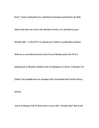 heart", clearly stating that it is a spiritual circumcision performed by the Holy
Spirit at the time one receives the Messiah as Savior. It is salvation by grace
through faith -- in the OT it was placing one's faith in a prophesied, promised
Deliverer as one looked forward to the Cross of Messiah and in the NT it is
looking back to Messiah's finished work of redemption at Calvary. Colossians 2:11
(below) also amplifies the true meaning of the circumcision that God has always
desired.
And so in Romans 2:28, 29 Paul seeks to correct this "eternally fatal" flaw in the
 