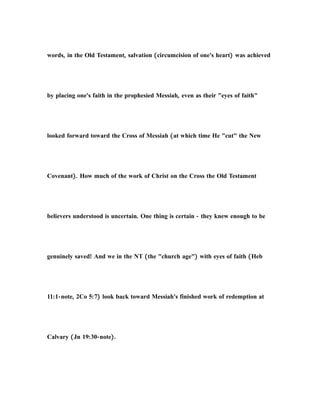 words, in the Old Testament, salvation (circumcision of one's heart) was achieved
by placing one's faith in the prophesied Messiah, even as their "eyes of faith"
looked forward toward the Cross of Messiah (at which time He "cut" the New
Covenant). How much of the work of Christ on the Cross the Old Testament
believers understood is uncertain. One thing is certain - they knew enough to be
genuinely saved! And we in the NT (the "church age") with eyes of faith (Heb
11:1-note, 2Co 5:7) look back toward Messiah's finished work of redemption at
Calvary (Jn 19:30-note).
 