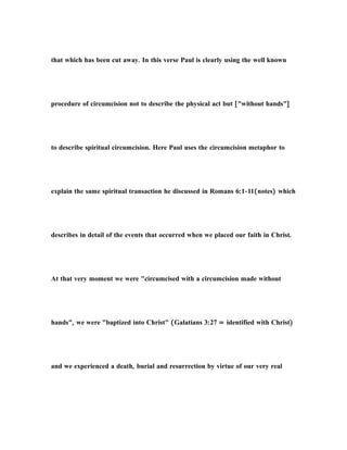 that which has been cut away. In this verse Paul is clearly using the well known
procedure of circumcision not to describe the physical act but ["without hands"]
to describe spiritual circumcision. Here Paul uses the circumcision metaphor to
explain the same spiritual transaction he discussed in Romans 6:1-11(notes) which
describes in detail of the events that occurred when we placed our faith in Christ.
At that very moment we were "circumcised with a circumcision made without
hands", we were "baptized into Christ" (Galatians 3:27 = identified with Christ)
and we experienced a death, burial and resurrection by virtue of our very real
 