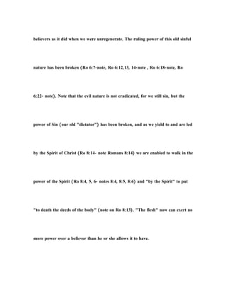 believers as it did when we were unregenerate. The ruling power of this old sinful
nature has been broken (Ro 6:7-note, Ro 6:12,13, 14-note , Ro 6:18-note, Ro
6:22- note). Note that the evil nature is not eradicated, for we still sin, but the
power of Sin (our old "dictator") has been broken, and as we yield to and are led
by the Spirit of Christ (Ro 8:14- note Romans 8:14) we are enabled to walk in the
power of the Spirit (Ro 8:4, 5, 6- notes 8:4, 8:5, 8:6) and "by the Spirit" to put
"to death the deeds of the body" (note on Ro 8:13). "The flesh" now can exert no
more power over a believer than he or she allows it to have.
 