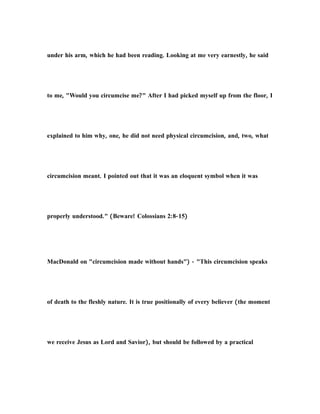 under his arm, which he had been reading. Looking at me very earnestly, he said
to me, "Would you circumcise me?" After I had picked myself up from the floor, I
explained to him why, one, he did not need physical circumcision, and, two, what
circumcision meant. I pointed out that it was an eloquent symbol when it was
properly understood." (Beware! Colossians 2:8-15)
MacDonald on "circumcision made without hands") - "This circumcision speaks
of death to the fleshly nature. It is true positionally of every believer (the moment
we receive Jesus as Lord and Savior), but should be followed by a practical
 