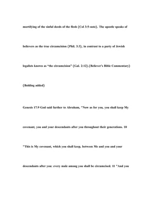 mortifying of the sinful deeds of the flesh (Col 3:5-note). The apostle speaks of
believers as the true circumcision (Phil. 3:3), in contrast to a party of Jewish
legalists known as “the circumcision” (Gal. 2:12).(Believer's Bible Commentary)
(Bolding added)
Genesis 17:9 God said further to Abraham, "Now as for you, you shall keep My
covenant, you and your descendants after you throughout their generations. 10
"This is My covenant, which you shall keep, between Me and you and your
descendants after you: every male among you shall be circumcised. 11 "And you
 