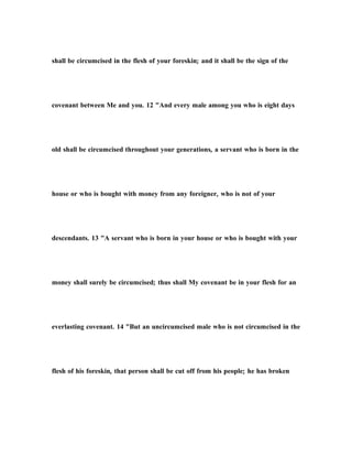 shall be circumcised in the flesh of your foreskin; and it shall be the sign of the
covenant between Me and you. 12 "And every male among you who is eight days
old shall be circumcised throughout your generations, a servant who is born in the
house or who is bought with money from any foreigner, who is not of your
descendants. 13 "A servant who is born in your house or who is bought with your
money shall surely be circumcised; thus shall My covenant be in your flesh for an
everlasting covenant. 14 "But an uncircumcised male who is not circumcised in the
flesh of his foreskin, that person shall be cut off from his people; he has broken
 