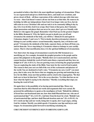 persuaded to believe that this is the most significant typology of circumcision. When
we are regenerated and given a birth from above, and made new creations, and
given a heart of flesh – all those expressions of the radical cleavage with what once
we were – then God doesn’t remove all our sin from us at that time. He removes its
lordship; he kills our independence from God. It no longer rules our lives, but sin
still exists in every Christian’s life and our task is to be constantly killing it day by
day. Give it no tit-bits; feed it no scraps. Don’t look at that porn, don’t fantasise
about possessions and places that can never be yours, don’t get over friendly with
flatterers who oppose the gospel. Remember what Paul says in the greatest chapter
in the Bible, Romans 8, “if by the Spirit you put to death (you cut off and
circumcise) the misdeeds of the body, you will live,” (Roms.8:13) and again in
Colossians chapter 3 and verse 5, “Put to death, therefore,(circumcise) whatever
belongs to your earthly nature: sexual immorality, impurity, lust, evil desires and
greed.” Circumcise the misdeeds of the body; separate them, cut them off from you,
and let them die. Never stop doing it. Circumcise whatever belongs to your earthly
nature. That is what mortification does; it is the spiritual fulfilment of circumcision.
Now that is how the image of circumcision is used in the Old Testament as a
mortifying act. For example, Jeremiah the prophet preaches to the people and he
passes this judgment on the people, “Behold, their ear is uncircumcised, and they
cannot hearken; behold the word of God is unto them a reproach and they have no
delight in it” (Jer. 6:10 A.V.). You are growing weary in hearing the gospel preached.
You are neglecting the study of the Bible. Your taste for the word of God is jaded.
The reason is that your ears are full of the wax of the excitements and pleasure of
the world. You are deafened to God’s voice. “Circumcise my ears, Lord!” you must
pray, that is take away the forces that are stopping me growing and maturing in my
love for the Bible. Jesus met that problem and he cried to his congregation, “He that
hath ears to hear let him hear.” Or to the seven churches, “Let him that has an ear
hear what the Spirit is saying to the churches.” Mortify everything that stops you
hearing the word of God.
Or again there is the possibility of us having uncircumcised lips. Moses was
conscious that he often blurted out words and arguments that were carnal. He
protested his unfittedness to speak as the mouthpiece of God; “Behold the children
of Israel have not hearkened unto me; how then shall Pharaoh hear me, who am of
uncircumcised lips?” (Ex. 6:12 AV). And later from his heart he cried, “Behold I am
of uncircumcised lips, and how shall Pharaoh hearken unto me” (Ex. 6:30 AV). So
let’s watch our lips and our words, being slow to speak, slow to get angry, asking
God for wisdom. Mortify you sinful speech. Circumcise your lips and larynx and
tongue. So circumcision point forward to mortifying remaining sin.
CIRCUMCISION’S EVIDENCE SEEN IN OBEYING GOD’S LAW.
 