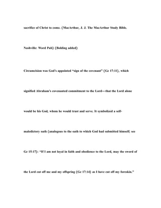 sacrifice of Christ to come. (MacArthur, J. J. The MacArthur Study Bible.
Nashville: Word Pub) (Bolding added)
Circumcision was God’s appointed “sign of the covenant” (Ge 17:11), which
signified Abraham’s covenanted commitment to the Lord—that the Lord alone
would be his God, whom he would trust and serve. It symbolized a self-
maledictory oath (analogous to the oath to which God had submitted himself; see
Ge 15:17): “If I am not loyal in faith and obedience to the Lord, may the sword of
the Lord cut off me and my offspring (Ge 17:14) as I have cut off my foreskin.”
 